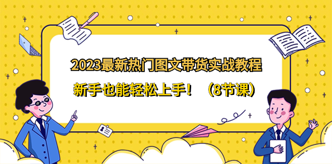 2023*新热门-图文带货实战教程，新手也能轻松上手！（8节课）